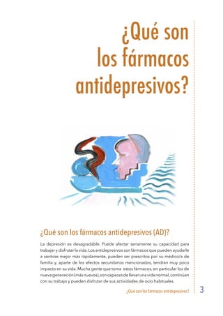 ¿Qué son los fármacos antidepresivos? 3
¿Qué son
los fármacos
antidepresivos?
¿Qué son los fármacos antidepresivos (AD)?
La depresión es desagradable. Puede afectar seriamente su capacidad para
trabajar y disfrutar la vida. Los antidepresivos son fármacos que pueden ayudarle
a sentirse mejor más rápidamente, pueden ser prescritos por su médico/a de
familia y, aparte de los efectos secundarios mencionados, tendrán muy poco
impacto en su vida. Mucha gente que toma estos fármacos, en particular los de
nuevageneración(másnuevos),soncapacesdellevarunavidanormal,continúan
con su trabajo y pueden disfrutar de sus actividades de ocio habituales.
 