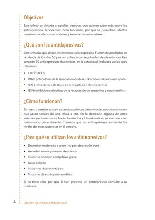 ¿Qué son los fármacos antidepresivos?
4
Objetivos
Este folleto va dirigido a aquellas personas que quieren saber más sobre los
antidepresivos. Exponemos cómo funcionan, por qué se prescriben, efectos
terapéuticos, efectos secundarios y tratamientos alternativos.
¿Qué son los antidepresivos?
Son fármacos que alivian los síntomas de la depresión. Fueron desarrollados en
la década de los años 50 y se han utilizado con regularidad desde entonces. Hay
cerca de 30 antidepresivos disponibles en la actualidad, incluidos varios tipos
diferentes:
•	 Tricíclicos
•	 IMAO (inhibidores de la monoaminooxidasa). No comercializados en España.
•	 ISRS ( inhibidores selectivos de la recaptación de serotonina)
•	 ISRN (inhibidores selectivos de la recaptación de serotonina y noradrenalina)
¿Cómo funcionan?
En nuestro cerebro existen sustancias químicas denominadas neurotransmisores
que pasan señales de una célula a otra. En la depresión algunos de estos
sistemas, particularmente los de Serotonina y Noradrenalina, parecen no estar
funcionando correctamente. Creemos que los antidepresivos aumentan los
niveles de estas sustancias en el cerebro.
¿Para qué se utilizan los antidepresivos?
•	 Depresión moderada a grave (no para depresión leve).
•	 Ansiedad severa y ataques de pánico.
•	 Trastorno obsesivo compulsivo grave.
•	 Dolor crónico.
•	 Trastornos de alimentación.
•	 Trastorno de estrés postraumático.
Si no tiene claro por qué le han prescrito un antidepresivo, consulte a su
médico/a.
 