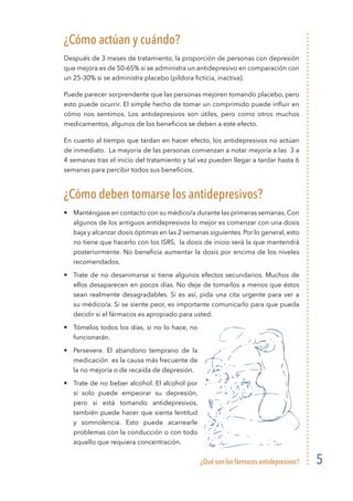 ¿Qué son los fármacos antidepresivos? 5
¿Cómo actúan y cuándo?
Después de 3 meses de tratamiento, la proporción de personas con depresión
que mejora es de 50-65% si se administra un antidepresivo en comparación con
un 25-30% si se administra placebo (píldora ficticia, inactiva).
Puede parecer sorprendente que las personas mejoren tomando placebo, pero
esto puede ocurrir. El simple hecho de tomar un comprimido puede influir en
cómo nos sentimos. Los antidepresivos son útiles, pero como otros muchos
medicamentos, algunos de los beneficios se deben a este efecto.
En cuanto al tiempo que tardan en hacer efecto, los antidepresivos no actúan
de inmediato. La mayoría de las personas comienzan a notar mejoría a las 3 a
4 semanas tras el inicio del tratamiento y tal vez pueden llegar a tardar hasta 6
semanas para percibir todos sus beneficios.
¿Cómo deben tomarse los antidepresivos?
•	 Manténgase en contacto con su médico/a durante las primeras semanas. Con
algunos de los antiguos antidepresivos lo mejor es comenzar con una dosis
baja y alcanzar dosis óptimas en las 2 semanas siguientes. Por lo general, esto
no tiene que hacerlo con los ISRS, la dosis de inicio será la que mantendrá
posteriormente. No beneficia aumentar la dosis por encima de los niveles
recomendados.
•	 Trate de no desanimarse si tiene algunos efectos secundarios. Muchos de
ellos desaparecen en pocos días. No deje de tomarlos a menos que éstos
sean realmente desagradables. Si es así, pida una cita urgente para ver a
su médico/a. Si se siente peor, es importante comunicarlo para que pueda
decidir si el fármacos es apropiado para usted.
•	 Tómelos todos los días, si no lo hace, no
funcionarán.
•	 Persevere. El abandono temprano de la
medicación es la causa más frecuente de
la no mejoría o de recaída de depresión.
•	 Trate de no beber alcohol. El alcohol por
sí solo puede empeorar su depresión,
pero si está tomando antidepresivos,
también puede hacer que sienta lentitud
y somnolencia. Esto puede acarrearle
problemas con la conducción o con todo
aquello que requiera concentración.
 
