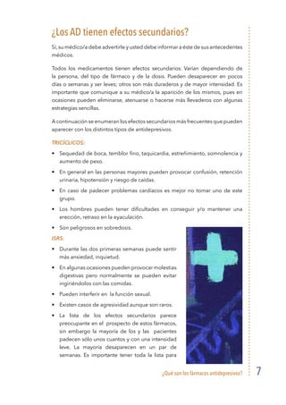 ¿Qué son los fármacos antidepresivos? 7
¿Los AD tienen efectos secundarios?
Sí,su médico/a debe advertirle y usted debe informar a éste de sus antecedentes
médicos.
Todos los medicamentos tienen efectos secundarios. Varían dependiendo de
la persona, del tipo de fármaco y de la dosis. Pueden desaparecer en pocos
días o semanas y ser leves; otros son más duraderos y de mayor intensidad. Es
importante que comunique a su médico/a la aparición de los mismos, pues en
ocasiones pueden eliminarse, atenuarse o hacerse más llevaderos con algunas
estrategias sencillas.
A continuación se enumeran los efectos secundarios más frecuentes que pueden
aparecer con los distintos tipos de antidepresivos.
Tricíclicos:
•	 Sequedad de boca, temblor fino, taquicardia, estreñimiento, somnolencia y
aumento de peso.
•	 En general en las personas mayores pueden provocar confusión, retención
urinaria, hipotensión y riesgo de caídas.
•	 En caso de padecer problemas cardíacos es mejor no tomar uno de este
grupo.
•	 Los hombres pueden tener dificultades en conseguir y/o mantener una
erección, retraso en la eyaculación.
•	 Son peligrosos en sobredosis.
ISRS:
•	 Durante las dos primeras semanas puede sentir
más ansiedad, inquietud.
•	 En algunas ocasiones pueden provocar molestias
digestivas pero normalmente se pueden evitar
ingiriéndolos con las comidas.
•	 Pueden interferir en la función sexual.
•	 Existen casos de agresividad aunque son raros.
•	La lista de los efectos secundarios parece
preocupante en el prospecto de estos fármacos,
sin embargo la mayoría de los y las pacientes
padecen sólo unos cuantos y con una intensidad
leve. La mayoría desaparecen en un par de
semanas. Es importante tener toda la lista para
 
