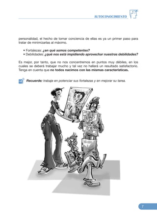 personalidad, el hecho de tomar conciencia de ellas es ya un primer paso para
tratar de minimizarlas al máximo.
• Fortalezas: ¿en qué somos competentes?
• Debilidades: ¿qué nos está impidiendo aprovechar nuestras debilidades?
Es mejor, por tanto, que no nos concentremos en puntos muy débiles, en los
cuales se deberá trabajar mucho y tal vez no hallará un resultado satisfactorio.
Tenga en cuenta que no todos nacimos con las mismas características.
Recuerde: trabaje en potenciar sus fortalezas y en mejorar su tarea.
AUTOCONOCIMIENTO
7
 