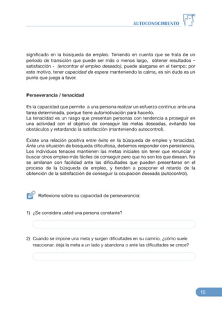 significado en la búsqueda de empleo. Teniendo en cuenta que se trata de un
periodo de transición que puede ser más o menos largo, obtener resultados –
satisfacción - (encontrar el empleo deseado), puede alargarse en el tiempo; por
este motivo, tener capacidad de espera manteniendo la calma, es sin duda es un
punto que juega a favor.
Perseverancia / tenacidad
Es la capacidad que permite a una persona realizar un esfuerzo continuo ante una
tarea determinada, porque tiene automotivación para hacerlo.
La tenacidad es un rasgo que presentan personas con tendencia a proseguir en
una actividad con el objetivo de conseguir las metas deseadas, evitando los
obstáculos y retardando la satisfacción (manteniendo autocontrol).
Existe una relación positiva entre éxito en la búsqueda de empleo y tenacidad.
Ante una situación de búsqueda dificultosa, debemos responder con persistencia.
Los individuos tenaces mantienen las metas iniciales sin tener que renunciar y
buscar otros empleo más fáciles de conseguir pero que no son los que desean. No
se amilanan con facilidad ante las dificultades que pueden presentarse en el
proceso de la búsqueda de empleo, y tienden a posponer el retardo de la
obtención de la satisfacción de conseguir la ocupación deseada (autocontrol).
Reflexione sobre su capacidad de perseverancia:
1) ¿Se considera usted una persona constante?
2) Cuando se impone una meta y surgen dificultades en su camino, ¿cómo suele
reaccionar: deja la meta a un lado y abandona o ante las dificultades se crece?
AUTOCONOCIMIENTO
15
 