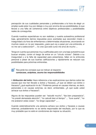 percepción de sus cualidades personales y profesionales a la hora de elegir un
empleo suele estar muy por debajo o muy por encima de sus posibilidades, lo que
llevará a una falta de coherencia entre objetivos profesionales y posibilidades
reales de conseguirlas.
Cuando nuestras expectativas no son realistas y nuestra autoestima profesional
baja, generalmente damos respuestas poco acertadas que esconden miedo o
inseguridad a la hora de enfrentarnos a determinadas situaciones, anunciando en
muchos casos un no por respuesta: ¿para qué voy a pasar por una entrevista, si
no me van a seleccionar? ... no creo que este curso me sirva de mucho ...
Tenga en cuenta que personas muy cualificadas pero con una baja autoestima que
buscan empleo, corren el riesgo de entrar en un “círculo vicioso”. Debido a su
inseguridad y a la falta de capacidad para presentarse, fallan en la entrevista
personal a pesar de sus buenas calificaciones y rápidamente se reducen sus
posibilidades para próximas entrevistas.
Recuerde los consejos que se indican al respecto:
conózcase, acéptese, asuma las responsabilidades
• Atribución del éxito: Hace referencia a las explicaciones que damos sobre las
causas que nos han llevado a éxitos y fracasos. ¿A que se deben sus éxitos o
fracasos? ¿qué explicación le da ? Podemos pensar en causas internas, es decir,
personales o en causas externas, es decir, ambientales. ¿A qué suele usted
achacar sus éxitos o fracasos?.
Alguna de las respuestas pueden ser: “estudié mucho”, “iba bien preparado/a”,
“no presté demasiada atención”, “no calculé bien el tiempo” ... “tuve suerte”, “no
me aclararon estas cosas”, “no tengo capacidad” .... .
Cuando sistemáticamente una persona achaca sus éxitos y fracasos a causas
externas, probablemente no se sienta responsable del resultado, por lo que es
muy probable que no esté en condiciones de mejorar su situación.
AUTOCONOCIMIENTO
23
 