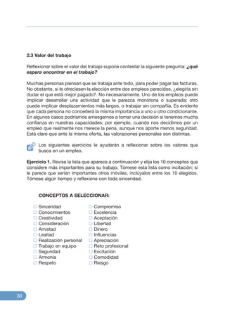 2.3 Valor del trabajo
Reflexionar sobre el valor del trabajo supone contestar la siguiente pregunta: ¿qué
espera encontrar en el trabajo?
Muchas personas piensan que se trabaja ante todo, para poder pagar las facturas.
No obstante, si le ofreciesen la elección entre dos empleos parecidos, ¿elegiría sin
dudar el que está mejor pagado?. No necesariamente. Uno de los empleos puede
implicar desarrollar una actividad que le parezca monótona o superada; otro
puede implicar desplazamientos más largos, o trabajar sin compañía. Es evidente
que cada persona no concederá la misma importancia a uno u otro condicionante.
En algunos casos podríamos arriesgarnos a tomar una decisión si tenemos mucha
confianza en nuestras capacidades; por ejemplo, cuando nos decidimos por un
empleo que realmente nos merece la pena, aunque nos aporte menos seguridad.
Está claro que ante la misma oferta, las valoraciones personales son distintas.
Los siguientes ejercicios le ayudarán a reflexionar sobre los valores que
busca en un empleo.
Ejercicio 1. Revise la lista que aparece a continuación y elija los 10 conceptos que
considere más importantes para su trabajo. Tómese esta lista como incitación; si
le parece que serían importantes otros móviles, inclúyalos entre los 10 elegidos.
Tómese algún tiempo y reflexione con toda sinceridad.
CONCEPTOS A SELECCIONAR:
Sinceridad Compromiso
Conocimientos Excelencia
Creatividad Aceptación
Consideración Libertad
Amistad Dinero
Lealtad Influencias
Realización personal Apreciación
Trabajo en equipo Reto profesional
Seguridad Excitación
Armonía Comodidad
Respeto Riesgo
30
 
