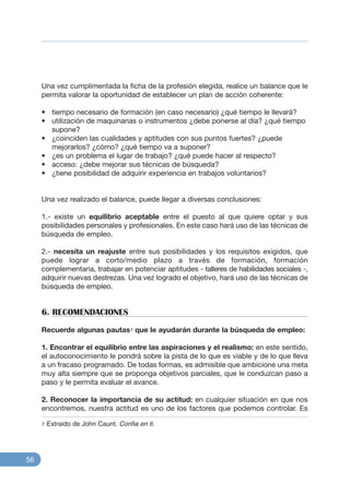 Una vez cumplimentada la ficha de la profesión elegida, realice un balance que le
permita valorar la oportunidad de establecer un plan de acción coherente:
• tiempo necesario de formación (en caso necesario) ¿qué tiempo le llevará?
• utilización de maquinarias o instrumentos ¿debe ponerse al día? ¿qué tiempo
supone?
• ¿coinciden las cualidades y aptitudes con sus puntos fuertes? ¿puede
mejorarlos? ¿cómo? ¿qué tiempo va a suponer?
• ¿es un problema el lugar de trabajo? ¿qué puede hacer al respecto?
• acceso: ¿debe mejorar sus técnicas de búsqueda?
• ¿tiene posibilidad de adquirir experiencia en trabajos voluntarios?
Una vez realizado el balance, puede llegar a diversas conclusiones:
1.- existe un equilibrio aceptable entre el puesto al que quiere optar y sus
posibilidades personales y profesionales. En este caso hará uso de las técnicas de
búsqueda de empleo.
2.- necesita un reajuste entre sus posibilidades y los requisitos exigidos, que
puede lograr a corto/medio plazo a través de formación, formación
complementaria, trabajar en potenciar aptitudes - talleres de habilidades sociales -,
adquirir nuevas destrezas. Una vez logrado el objetivo, hará uso de las técnicas de
búsqueda de empleo.
6. RECOMENDACIONES
Recuerde algunas pautas7 que le ayudarán durante la búsqueda de empleo:
1. Encontrar el equilibrio entre las aspiraciones y el realismo: en este sentido,
el autoconocimiento le pondrá sobre la pista de lo que es viable y de lo que lleva
a un fracaso programado. De todas formas, es admisible que ambicione una meta
muy alta siempre que se proponga objetivos parciales, que le conduzcan paso a
paso y le permita evaluar el avance.
2. Reconocer la importancia de su actitud: en cualquier situación en que nos
encontremos, nuestra actitud es uno de los factores que podemos controlar. Es
56
7 Extraido de John Caunt. Confia en ti.
 