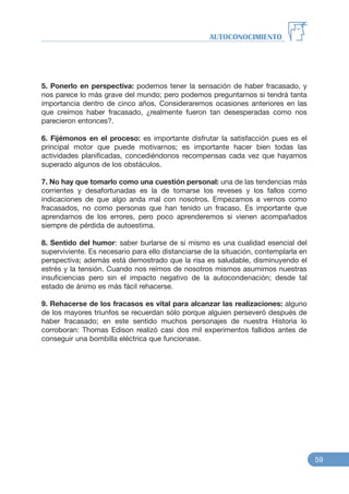 5. Ponerlo en perspectiva: podemos tener la sensación de haber fracasado, y
nos parece lo más grave del mundo; pero podemos preguntarnos si tendrá tanta
importancia dentro de cinco años. Consideraremos ocasiones anteriores en las
que creímos haber fracasado, ¿realmente fueron tan desesperadas como nos
parecieron entonces?.
6. Fijémonos en el proceso: es importante disfrutar la satisfacción pues es el
principal motor que puede motivarnos; es importante hacer bien todas las
actividades planificadas, concediéndonos recompensas cada vez que hayamos
superado algunos de los obstáculos.
7. No hay que tomarlo como una cuestión personal: una de las tendencias más
corrientes y desafortunadas es la de tomarse los reveses y los fallos como
indicaciones de que algo anda mal con nosotros. Empezamos a vernos como
fracasados, no como personas que han tenido un fracaso. Es importante que
aprendamos de los errores, pero poco aprenderemos si vienen acompañados
siempre de pérdida de autoestima.
8. Sentido del humor: saber burlarse de si mismo es una cualidad esencial del
superviviente. Es necesario para ello distanciarse de la situación, contemplarla en
perspectiva; además está demostrado que la risa es saludable, disminuyendo el
estrés y la tensión. Cuando nos reímos de nosotros mismos asumimos nuestras
insuficiencias pero sin el impacto negativo de la autocondenación; desde tal
estado de ánimo es más fácil rehacerse.
9. Rehacerse de los fracasos es vital para alcanzar las realizaciones: alguno
de los mayores triunfos se recuerdan sólo porque alguien perseveró después de
haber fracasado; en este sentido muchos personajes de nuestra Historia lo
corroboran: Thomas Edison realizó casi dos mil experimentos fallidos antes de
conseguir una bombilla eléctrica que funcionase.
AUTOCONOCIMIENTO
59
 