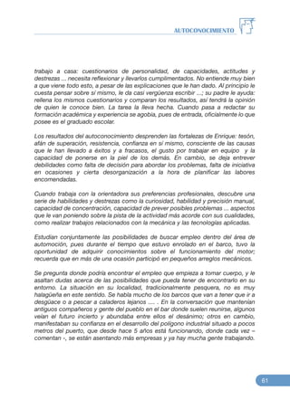 trabajo a casa: cuestionarios de personalidad, de capacidades, actitudes y
destrezas ... necesita reflexionar y llevarlos cumplimentados. No entiende muy bien
a que viene todo esto, a pesar de las explicaciones que le han dado. Al principio le
cuesta pensar sobre sí mismo, le da casi vergüenza escribir ...; su padre le ayuda:
rellena los mismos cuestionarios y comparan los resultados, así tendrá la opinión
de quien le conoce bien. La tarea la lleva hecha. Cuando pasa a redactar su
formación académica y experiencia se agobia, pues de entrada, oficialmente lo que
posee es el graduado escolar.
Los resultados del autoconocimiento desprenden las fortalezas de Enrique: tesón,
afán de superación, resistencia, confianza en sí mismo, consciente de las causas
que le han llevado a éxitos y a fracasos, el gusto por trabajar en equipo y la
capacidad de ponerse en la piel de los demás. En cambio, se deja entrever
debilidades como falta de decisión para abordar los problemas, falta de iniciativa
en ocasiones y cierta desorganización a la hora de planificar las labores
encomendadas.
Cuando trabaja con la orientadora sus preferencias profesionales, descubre una
serie de habilidades y destrezas como la curiosidad, habilidad y precisión manual,
capacidad de concentración, capacidad de prever posibles problemas ... aspectos
que le van poniendo sobre la pista de la actividad más acorde con sus cualidades,
como realizar trabajos relacionados con la mecánica y las tecnologías aplicadas.
Estudian conjuntamente las posibilidades de buscar empleo dentro del área de
automoción, pues durante el tiempo que estuvo enrolado en el barco, tuvo la
oportunidad de adquirir conocimientos sobre el funcionamiento del motor;
recuerda que en más de una ocasión participó en pequeños arreglos mecánicos.
Se pregunta donde podría encontrar el empleo que empieza a tomar cuerpo, y le
asaltan dudas acerca de las posibilidades que pueda tener de encontrarlo en su
entorno. La situación en su localidad, tradicionalmente pesquera, no es muy
halagüeña en este sentido. Se habla mucho de los barcos que van a tener que ir a
desgüace o a pescar a caladeros lejanos .... . En la conversación que mantenían
antiguos compañeros y gente del pueblo en el bar donde suelen reunirse, algunos
veían el futuro incierto y abundaba entre ellos el desánimo; otros en cambio,
manifestaban su confianza en el desarrollo del polígono industrial situado a pocos
metros del puerto, que desde hace 5 años está funcionando, donde cada vez –
comentan -, se están asentando más empresas y ya hay mucha gente trabajando.
AUTOCONOCIMIENTO
61
 