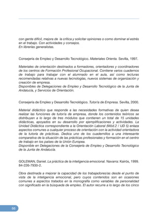 con gente difícil, mejora de la crítica y solicitar opiniones o como dominar el estrés
en el trabajo. Con actividades y consejos.
En librerías generalistas.
Consejería de Empleo y Desarrollo Tecnológico. Materiales Orienta. Sevilla, 1997.
Materiales de orientación destinados a formadores, orientadores y coordinadores
de los centros de Formación Profesional Ocupacional. Contiene varios cuadernos
de trabajo para trabajar con el alumnado en el aula, así como lecturas
recomendadas relativas a nuevas tecnologías, nuevos sistemas de organización y
creación de empresa.
Disponibles de Delegaciones de Empleo y Desarrollo Tecnológico de la Junta de
Andalucía, y Servicios de Orientación.
Consejería de Empleo y Desarrollo Tecnológico. Tutor/a de Empresa. Sevilla, 2000.
Material didáctico que responde a las necesidades formativas de quien desea
realizar las funciones de tutor/a de empresa, donde los contenidos teóricos se
distribuyen a lo largo de tres módulos que contienen un total de 15 unidades
didácticas, apoyados en su desarrollo por ejemplificaciones y actividades. La
Unidad Didáctica correspondiente a la Orientación Laboral (Mód.2 / UD 5) enlaza
aspectos comunes a cualquier proceso de orientación con la actividad orientadora
de la tutoría de prácticas. Dedica uno de los cuadernillos a una interesante
comparativa de la situación de las prácticas profesionales y formación en el centro
de trabajo en los países de la Unión Europea.
Disponible en Delegaciones de la Consejería de Empleo y Desarrollo Tecnológico
de la Junta de Andalucía.
GOLEMAN, Daniel. La práctica de la inteligencia emocional. Navarra: Kairós, 1999.
84-226-7930-2.
Obra destinada a mejorar la capacidad de los trabajadores/as desde el punto de
vista de la inteligencia emocional, pero cuyos contenidos son en ocasiones
comunes a aspectos tratados en la monografía como variables de personalidad
con significado en la búsqueda de empleo. El autor recurre a lo largo de los cinco
66
 