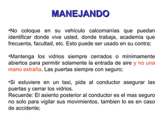 No coloque en su vehículo calcomanías que puedan identificar donde vive usted, donde trabaja, academia que frecuenta, facultad, etc. Esto puede ser usado en su contra; Mantenga los vidrios siempre cerrados o mínimamente abiertos para permitir solamente la entrada de aire  y no una mano extraña . Las puertas siempre con seguro; Si estuviere en un taxi, pida al conductor asegurar las puertas y cerrar los vidrios.  Recuerde: El asiento posterior al conductor es el mas seguro no solo para vigilar sus movimientos, tambien lo es en caso de accidente; MANEJANDO 