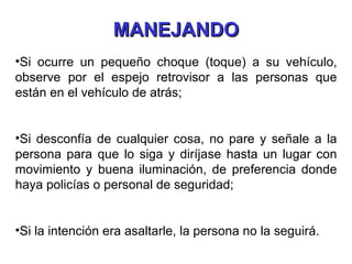 Si ocurre un pequeño choque (toque) a su vehículo, observe por el espejo retrovisor a las personas que están en el vehículo de atrás; Si desconfía de cualquier cosa, no pare y señale a la persona para que lo siga y diríjase hasta un lugar con movimiento y buena iluminación, de preferencia donde haya policías o personal de seguridad; Si la intención era asaltarle, la persona no la seguirá. MANEJANDO 