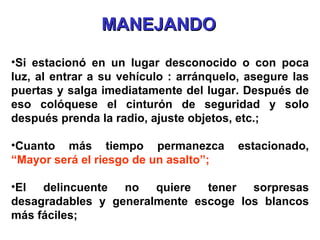 Si estacionó en un lugar desconocido o con poca luz, al entrar a su vehículo : arránquelo, asegure las puertas y salga imediatamente del lugar. Después de eso colóquese el cinturón de seguridad y solo después prenda la radio, ajuste objetos, etc.; Cuanto más tiempo permanezca estacionado,  “Mayor será el riesgo de un asalto”; El delincuente no quiere tener sorpresas desagradables y generalmente escoge los blancos más fáciles; MANEJANDO 