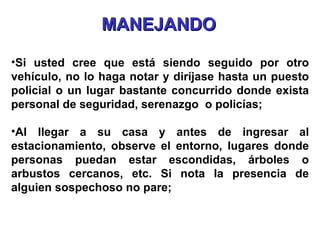 Si usted cree que está siendo seguido por otro vehículo, no lo haga notar y diríjase hasta un puesto policial o un lugar bastante concurrido donde exista personal de seguridad, serenazgo  o policías; Al llegar a su casa y antes de ingresar al estacionamiento, observe el entorno, lugares donde personas puedan estar escondidas, árboles o arbustos cercanos, etc. Si nota la presencia de alguien sospechoso no pare; MANEJANDO 