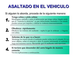 ASALTADO EN EL VEHICULO Si alguien lo aborda, proceda de la siguiente manera: 1. Tenga calma y pida calma: Manténgase calmado y pida al delincuente que tenga calma, hágale sentir que él “controla la situación” ya que delincuentes asustados o con miedo pueden actuar por impulso y utilizar la violencia innecesariamente. 2. Obedezca  rápidamente: Obedezca las órdenes del asaltante – repita lo que le ordenan - y hágalas con calma. 3. Informe de lo que va a hacer: Mantenga las manos donde el asaltante pueda verlas (en el volante). Si va a tocar objetos, soltar el cinturón o abrir la puerta infórmeselo al asaltante y haga movimientos suaves.  Recuerde que el asaltante está nervioso . 4. Si tuviere que descender del carro hágalo de manera correcta: Vea las explicaciones a continuación. 
