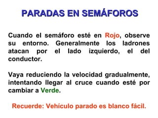 Cuando el semáforo esté en  Rojo , observe su entorno. Generalmente los ladrones atacan por el lado izquierdo, el del conductor. Vaya reduciendo la velocidad gradualmente, intentando llegar al cruce cuando esté por cambiar a  Verde . Recuerde: Vehículo parado es blanco fácil. PARADAS EN SEMÁFOROS 