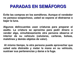 Evite las compras en los semáforos. Aunque el vendedor no parezca sospechoso, usted se expone al distraerse o bajar la luna. Algunos delincuentes usan criaturas para preparar el asalto. La criatura se aproxima para pedir dinero o vender algo, simultáneamente otra persona observa el interior de su vehículo (celulares, carteras, bolsas, maletines y demás objetos de valor). Al mismo tiempo, la otra persona puede aprovechar que usted esta distraído y meter la mano en su vehículo, sustraer sus pertenencias y darse a la fuga. PARADAS EN SEMÁFOROS 