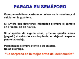 Coloque maletines, carteras o bolsos en la maletera y el celular en la guantera. Si tuviera que detenerse, mantenga siempre el cambio en primera, no en neutro. Si sospecha de alguna cosa, procure quedar cerca (pegado) al vehículo a su izquierda, no dejando espacio para el abordaje. Permanezca siempre atento a su entorno.  No se distraiga. “ La sorpresa es la mejor arma del delincuente” PARADA EN SEMÁFORO 