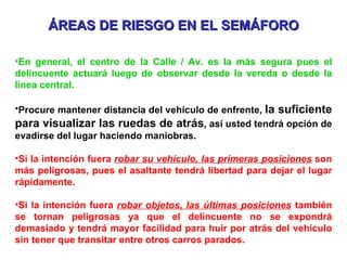 ÁREAS DE RIESGO EN EL SEMÁFORO En general, el centro de la Calle / Av. es la más segura pues el delincuente actuará luego de observar desde la vereda o desde la línea central. Procure mantener distancia del vehículo de enfrente,  la suficiente para visualizar las ruedas de atrás , así usted tendrá opción de evadirse del lugar haciendo maniobras. Si la intención fuera  robar su vehículo, las primeras posiciones  son más peligrosas, pues el asaltante tendrá libertad para dejar el lugar rápidamente. Si la intención fuera  robar objetos, las últimas posiciones  también se tornan peligrosas ya que el delincuente no se expondrá demasiado y tendrá mayor facilidad para huir por atrás del vehículo sin tener que transitar entre otros carros parados. 