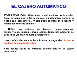 EL CAJERO AUTOMATICO REGLA Nº 01:  Evite   utilizar cajeros automáticos por la noche. Toda persona que entra a un cajero automático durante la noche sale con dinero . “Nadie paga cuentas en la noche y menos los fines de semana”. Utilice los cajeros de bancos, supermercados, autoservicios, tiendas u otros locales donde hay personal de seguridad y/o gran número de personas. No confíe solamente en las cámaras de seguridad,  éstas no impiden que alguien le robe . No acepte ayuda de extraños cuando esté en un cajero automático. 