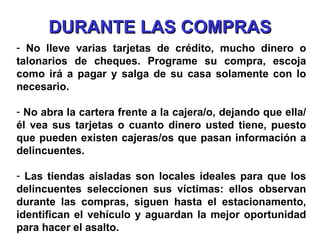 DURANTE LAS COMPRAS No lleve varias tarjetas de crédito, mucho dinero o talonarios de cheques. Programe su compra, escoja como irá a pagar y salga de su casa solamente con lo necesario. No abra la cartera frente a la cajera/o, dejando que ella/él vea sus tarjetas o cuanto dinero usted tiene, puesto que pueden existen cajeras/os que pasan información a delincuentes. Las tiendas aisladas son locales ideales para que los delincuentes seleccionen sus víctimas: ellos observan durante las compras, siguen hasta el estacionamento, identifican el vehículo y aguardan la mejor oportunidad para hacer el asalto. 