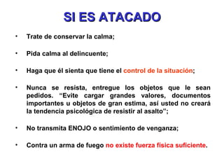 SI ES ATACADO Trate de conservar la calma; Pida calma al delincuente; Haga que él sienta que tiene el  control de la situación ; Nunca se resista, entregue los objetos que le sean pedidos. “Evite cargar grandes valores, documentos importantes u objetos de gran estima, así usted no creará la tendencia psicológica de resistir al asalto”; No transmita ENOJO o sentimiento de venganza; Contra un arma de fuego  no existe fuerza física suficiente . 