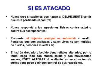 SI ES ATACADO Nunca cree situaciones que hagan al DELINCUENTE sentir que está perdiendo el control; Nunca responda a las agresiones físicas contra usted o contra sus acompañantes; Recuerde:  el objetivo principal es sobrevivir  al asalto. Personas que son asaltadas y salen vivas no son noticias de diarios, personas muertas sí; El ladrón drogado o bebido tiene reflejos alterados, por lo tanto; haga todo con mucha calma y con movimentos suaves, EVITE ALTERAR al asaltante, en su situacion de stress tiene poco o ningún control de sus reacciones. 
