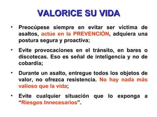 VALORICE SU VIDA Preocúpese siempre en evitar ser víctima de asaltos,  actúe en la PREVENCIÓN , adquiera una postura segura y proactiva; Evite provocaciones en el tránsito, en bares o discotecas. Eso es señal de inteligencia y no de cobardía; Durante un asalto, entregue todos los objetos de valor, no ofrezca resistencia.  No hay nada más valioso que la vida ; Evite cualquier situación que lo exponga a “ Riesgos Innecesarios ”. 