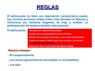 REGLAS El delincuente no tiene una descripción característica exacta, hoy muchas personas relatan haber sido atacados en Bancos y Comercios por hombres elegantes de traje y corbata. La participacción de mujeres también está presente. El delincuente: Observe siempre : El comportamiento; Las manos (generalmente escondidas en los bolsillos); Los ojos. - No quiere ser expuesto/descubierto; Siempre hace una pre-selección de las víctimas; Siempre irá a escoger el más fácil, o sea el más desprevenido; Durante un asalto, el delincuente está nervioso y con miedo =  Peligrosamente Inestable ; Reaccionar mal, es una actitud de Altísimo Riesgo. 
