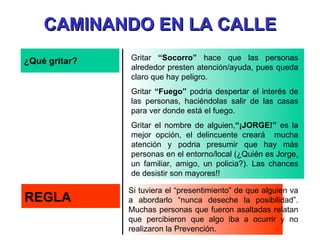 ¿Qué gritar? Gritar  “Socorro”  hace que las personas alrededor presten atención/ayuda, pues queda claro que hay peligro. Gritar  “Fuego”  podria despertar el interés de las personas, haciéndolas salir de las casas para ver donde está el fuego. Gritar el nombre de alguien, “¡JORGE!”  es la mejor opción, el delincuente creará  mucha atención y podria presumir que hay más personas en el entorno/local (¿Quién es Jorge, un familiar, amigo, un policia?). Las chances de desistir son mayores!! REGLA Si tuviera el “presentimiento” de que alguien va a abordarlo “nunca deseche la posibilidad”. Muchas personas que fueron asaltadas relatan que percibieron que algo iba a ocurrir y no realizaron la Prevención. CAMINANDO EN LA CALLE 