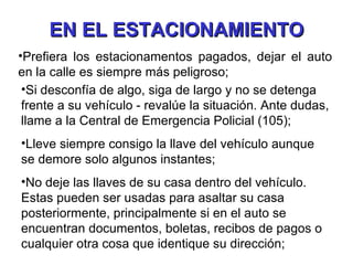 EN EL ESTACIONAMIENTO Prefiera los estacionamentos pagados, dejar el auto en la calle es siempre más peligroso; Si desconfía de algo, siga de largo y no se detenga frente a su vehículo - revalúe la situación. Ante dudas, llame a la Central de Emergencia Policial (105); Lleve siempre consigo la llave del vehículo aunque se demore solo algunos instantes; No deje las llaves de su casa dentro del vehículo. Estas pueden ser usadas para asaltar su casa posteriormente, principalmente si en el auto se encuentran documentos, boletas, recibos de pagos o cualquier otra cosa que identique su dirección; 
