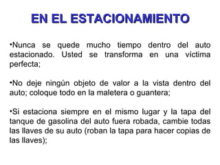 Nunca se quede mucho tiempo dentro del auto estacionado. Usted se transforma en una víctima perfecta; No deje ningún objeto de valor a la vista dentro del auto; coloque todo en la maletera o guantera; Si estaciona siempre en el mismo lugar y la tapa del tanque de gasolina del auto fuera robada, cambie todas las llaves de su auto (roban la tapa para hacer copias de las llaves); EN EL ESTACIONAMIENTO 