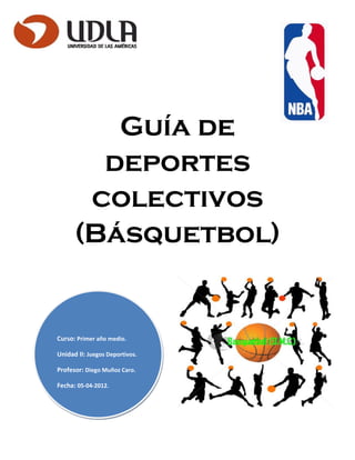 Guía de
        deportes
       colectivos
      (Básquetbol)


Curso: Primer año medio.

Unidad II: Juegos Deportivos.

Profesor: Diego Muñoz Caro.

Fecha: 05-04-2012.
 