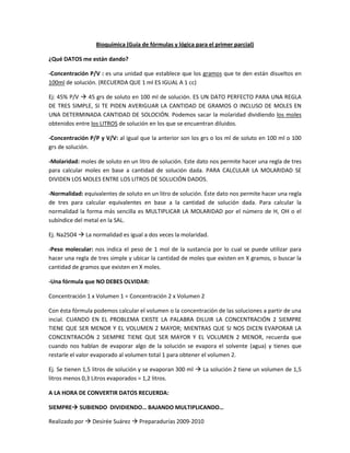 Bioquímica (Guía de fórmulas y lógica para el primer parcial) ¿Qué DATOS me están dando? -Concentración P/V : es una unidad que establece que los gramos que te den están disueltos en 100ml de solución. (RECUERDA QUE 1 ml ES IGUAL A 1 cc)  Ej: 45% P/V  45 grs de soluto en 100 ml de solución. ES UN DATO PERFECTO PARA UNA REGLA DE TRES SIMPLE, SI TE PIDEN AVERIGUAR LA CANTIDAD DE GRAMOS O INCLUSO DE MOLES EN UNA DETERMINADA CANTIDAD DE SOLOCIÓN. Podemos sacar la molaridad dividiendo los moles obtenidos entre los LITROS de solución en los que se encuentran diluidos.  -Concentración P/P y V/V: al igual que la anterior son los grs o los ml de soluto en 100 ml o 100 grs de solución.  -Molaridad: moles de soluto en un litro de solución. Este dato nos permite hacer una regla de tres para calcular moles en base a cantidad de solución dada. PARA CALCULAR LA MOLARIDAD SE DIVIDEN LOS MOLES ENTRE LOS LITROS DE SOLUCIÓN DADOS.  -Normalidad: equivalentes de soluto en un litro de solución. Éste dato nos permite hacer una regla de tres para calcular equivalentes en base a la cantidad de solución dada. Para calcular la normalidad la forma más sencilla es MULTIPLICAR LA MOLARIDAD por el número de H, OH o el subíndice del metal en la SAL.  Ej. Na2SO4  La normalidad es igual a dos veces la molaridad. -Peso molecular: nos indica el peso de 1 mol de la sustancia por lo cual se puede utilizar para hacer una regla de tres simple y ubicar la cantidad de moles que existen en X gramos, o buscar la cantidad de gramos que existen en X moles.  -Una fórmula que NO DEBES OLVIDAR: Concentración 1 x Volumen 1 = Concentración 2 x Volumen 2 Con ésta fórmula podemos calcular el volumen o la concentración de las soluciones a partir de una incial. CUANDO EN EL PROBLEMA EXISTE LA PALABRA DILUIR LA CONCENTRACIÓN 2 SIEMPRE TIENE QUE SER MENOR Y EL VOLUMEN 2 MAYOR; MIENTRAS QUE SI NOS DICEN EVAPORAR LA CONCENTRACIÓN 2 SIEMPRE TIENE QUE SER MAYOR Y EL VOLUMEN 2 MENOR, recuerda que cuando nos hablan de evaporar algo de la solución se evapora el solvente (agua) y tienes que restarle el valor evaporado al volumen total 1 para obtener el volumen 2.  Ej. Se tienen 1,5 litros de solución y se evaporan 300 ml  La solución 2 tiene un volumen de 1,5 litros menos 0,3 Litros evaporados = 1,2 litros. A LA HORA DE CONVERTIR DATOS RECUERDA: SIEMPRE SUBIENDO  DIVIDIENDO… BAJANDO MULTIPLICANDO… Cuando tengas una unidad doble… recuerda que la unidad INFERIOR, es decir el divisor siempre es en base a 1.  Ej. 720 mg/L  para convertirlo a mg sobre decilitros debemos saber que… BAJANDO MULTIPLICANDO, de litros a decilitros es un escalón por lo tanto se multiplica por 10.  Lo que nos queda - 720 mg/ 10 dL para que quede en base a 1 dL debes dividir el 720 entre 10 y te dará  72 mg/L Puedes hacerlo como una regla de tres simple si te es muy difícil entender este proceso. 720 mg   ------------ en --------------- 10 dL (convertimos los Litros a dL bajando multiplicando x 10) X mg -----------------en ----------------1 dL Y…. ¿Si quisiéramos pasarlo de ml a dL? Sencillo … El mismo procedimiento pero el número que divide al divisor por “doble C” pasaría multiplicando… MUY ENROLLADO, una regla de tres simple: 720 mg ---------------en---------- 0,01 dL(convertimos el  ml a dL, subiendo dividiendo entre 100) X mg -----------------en------------1 dL  Entonces… reglas de tres simples que no debes olvidar: SIEMPRE TENDRÁS ALGUNA DE LAS DOS X Peso / Volumen: Gramos del porcentaje dado ------ en --- 100 ml   X grs------------------- en-----------------------------X ml (si te dan la unidad en litros debes convertirla) Molaridad: 1 mol  --------- en --------- 1 litro (1000 ml) X moles --------- en ---------X litros (si te dan la unidad en mL conviertes alguno de los dos valores) Normalidad: 1  Eq --------- en --------- 1 litro (1000 ml) X Eq --------- en ---------X litros (si te dan la unidad en mL conviertes alguno de los dos valores) QUÍMICA ORGÁNICA LO TIENEN EN LA OTRA GUÍA  RECOMENDACIÓN BUSQUEN DIBUJOS DE COMPUESTOS AROMÁTICOS Y APRÉNDASELOS.  Propiedades logarítmicas… ESTO ES BÁSICO PARA PODER RESOLVER LOS PROBLEMAS DE pH SIN CALCULADORA. -El logaritmo de un producto es igual a la suma de los logaritmos de los factores. -El logaritmo de un cociente es igual al logaritmo del dividendo menos el logaritmo del divisor. -El logaritmo de una potencia es igual al producto del exponente por el logaritmo de la base. -El logaritmo de 1 es cero.  -El logaritmo en base a de a es uno.  