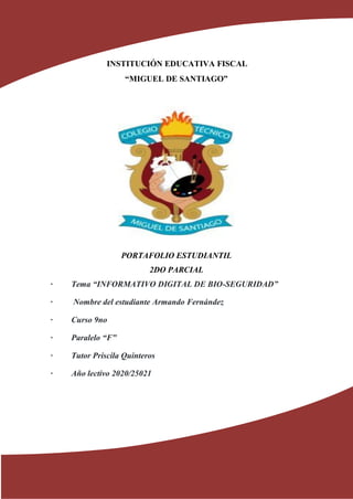 INSTITUCIÓN EDUCATIVA FISCAL
“MIGUEL DE SANTIAGO”
PORTAFOLIO ESTUDIANTIL
2DO PARCIAL
· Tema “INFORMATIVO DIGITAL DE BIO-SEGURIDAD”
· Nombre del estudiante Armando Fernández
· Curso 9no
· Paralelo “F”
· Tutor Priscila Quinteros
· Año lectivo 2020/25021
 