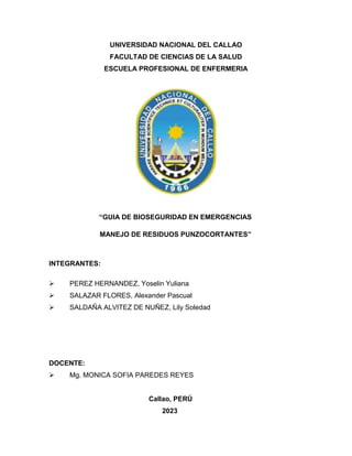 UNIVERSIDAD NACIONAL DEL CALLAO
FACULTAD DE CIENCIAS DE LA SALUD
ESCUELA PROFESIONAL DE ENFERMERIA
“GUIA DE BIOSEGURIDAD EN EMERGENCIAS
MANEJO DE RESIDUOS PUNZOCORTANTES”
INTEGRANTES:
 PEREZ HERNANDEZ, Yoselin Yuliana
 SALAZAR FLORES, Alexander Pascual
 SALDAÑA ALVITEZ DE NUÑEZ, Lily Soledad
DOCENTE:
 Mg. MONICA SOFIA PAREDES REYES
Callao, PERÚ
2023
 