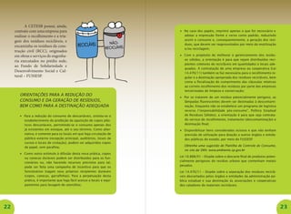 22 23
A CETESB possui, ainda,
contrato com uma empresa para
realizar o recolhimento e a tria-
gem dos resíduos recicláveis, e
encaminha os resíduos da cons-
trução civil (RCC), originados
em obras e serviços de engenha-
ria executados no prédio sede,
ao Fundo de Solidariedade e
Desenvolvimento Social e Cul-
tural – FUSSESP.
Orientações para a redução do
consumo e da geração de resíduos,
bem como para a destinação adequada
•	 Para a redução do consumo de descartáveis, orienta-se o
estabelecimento da proibição da aquisição de copos plás-
ticos descartáveis, permitindo-se o consumo apenas dos
já existentes em estoque, até o seu término. Como alter-
nativa, e somente para os locais em que haja circulação de
público externo (recepção principal, auditórios, locais de
cursos e locais de visitação), podem ser adquiridos copos
de papel, sem parafina;
•	 Como outro estímulo à difusão desta nova prática, copos
ou canecas duráveis podem ser distribuídos para os fun-
cionários ou, não havendo recursos previstos para tal,
pode ser feita uma campanha de incentivo para que os
funcionários tragam seus próprios recipientes duráveis
(copos, canecas, garrafinhas). Para a perpetuação desta
prática, é importante que haja fácil acesso a locais e equi-
pamentos para lavagem de utensílios;
•	 No caso dos papéis, imprimir apenas o que for necessário e
adotar a impressão frente e verso como padrão, reduzindo
assim o consumo e, consequentemente, a geração dos resí-
duos, que devem ser reaproveitados por meio da reutilização
e/ou reciclagem;
•	 Com o propósito de melhorar o gerenciamento dos resídu-
os sólidos, a orientação é para que sejam distribuídos reci-
pientes coletores de recicláveis em quantidades e locais ade-
quados. A contratação de uma empresa ou cooperativa (Lei
14.470/11) também se faz necessária para o recolhimento re-
gular e a destinação apropriada dos resíduos recicláveis, bem
como a fiscalização do cumprimento das cláusulas relativas
ao correto recolhimento dos resíduos por parte das empresas
terceirizadas de limpeza e conservação;
•	 Por se tratarem de um resíduo potencialmente perigoso, as
lâmpadas fluorescentes devem ser destinadas à descontami-
nação. Enquanto não se estabelece um programa de logística
reversa (“responsabilidade pós-consumo”, Política Estadual
de Resíduos Sólidos), a orientação é para que seja contrata-
do serviço de recolhimento, tratamento (descontaminação) e
destinação final;
•	 Disponibilizar bens considerados ociosos e que não tenham
previsão de utilização para doação a outros órgãos e entida-
des públicas do estado, por meio do FUSSESP.
	 Obtenha uma sugestão de Planilha de Controle do Consumo,
no site da SMA: www.ambiente.sp.gov.br
Lei 10.888/01 – Dispõe sobre o descarte final de produtos poten-
cialmente perigosos do resíduo urbano que contenham metais
pesados.
Lei 14.470/11 – Dispõe sobre a separação dos resíduos reciclá-
veis descartados pelos órgãos e entidades da administração pú-
blica estadual e sua destinação às associações e cooperativas
dos catadores de materiais recicláveis.
 