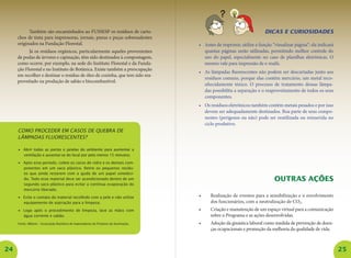 24 25
Também são encaminhados ao FUSSESP os resíduos de cartu-
chos de tinta para impressoras, jornais, pneus e peças sobressalentes
originados na Fundação Florestal.
Já os resíduos orgânicos, particularmente aqueles provenientes
de podas de árvores e capinação, têm sido destinados à compostagem,
como ocorre, por exemplo, na sede do Instituto Florestal e da Funda-
ção Florestal e no Instituto de Botânica. Existe também a preocupação
em recolher e destinar o resíduo de óleo de cozinha, que tem sido rea-
proveitado na produção de sabão e biocombustível.
Como proceder em casos de quebra de
lâmpadas fluorescentes?
•	 Abrir todas as portas e janelas do ambiente para aumentar a
ventilação e ausentar-se do local por pelo menos 15 minutos;
•	 Após esse período, colete os cacos de vidro e os demais com-
ponentes em um saco plástico. Retire os pequenos resídu-
os que ainda restarem com a ajuda de um papel umedeci-
do. Todo esse material deve ser acondicionado dentro de um
segundo saco plástico para evitar a contínua evaporação do
mercúrio liberado;
•	 Evite o contato do material recolhido com a pele e não utilize
equipamento de aspiração para a limpeza;
•	 Logo após o procedimento de limpeza, lave as mãos com
água corrente e sabão.
Fonte: ABilumi – Associação Brasileira de Importadores de Produtos de Iluminação.
Dicas e curiosidades
•	 Antes de imprimir, utilize a função “vizualizar página”: ela indicará
quantas páginas serão utilizadas, permitindo melhor controle do
uso do papel, especialmente no caso de planilhas eletrônicas. O
mesmo vale para impressão de e-mails.
•	 As lâmpadas fluorescentes não podem ser descartadas junto aos
resíduos comuns, porque elas contêm mercúrio, um metal reco-
nhecidamente tóxico. O processo de tratamento dessas lâmpa-
das possibilita a separação e o reaproveitamento de todos os seus
componentes.
•	 Os resíduos eletrônicos também contêm metais pesados e por isso
devem ser adequadamente destinados. Boa parte de seus compo-
nentes (perigosos ou não) pode ser reutilizada ou reinserida no
ciclo produtivo.
Outras ações
•	 Realização de eventos para a sensibilização e o envolvimento
dos funcionários, com a neutralização de CO2.
•	 Criação e manutenção de um espaço virtual para a comunicação
sobre o Programa e as ações desenvolvidas.
•	 Adoção da ginástica laboral como medida de prevenção de doen-
ças ocupacionais e promoção da melhoria da qualidade de vida.
 