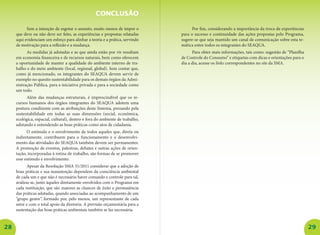 28 29
Sem a intenção de esgotar o assunto, muito menos de impor o
que deve ou não deve ser feito, as experiências e propostas relatadas
aqui evidenciam um esforço para alinhar a teoria e a prática, servindo
de motivação para a reflexão e a mudança.
As medidas já adotadas e as que ainda estão por vir resultam
em economia financeira e de recursos naturais, bem como oferecem
a oportunidade de manter a qualidade do ambiente interno de tra-
balho e do meio ambiente (local, regional, global). Sem contar que,
como já mencionado, os integrantes do SEAQUA devem servir de
exemplo no quesito sustentabilidade para os demais órgãos da Admi-
nistração Pública, para a iniciativa privada e para a sociedade como
um todo.
Além das mudanças estruturais, é imprescindível que os re-
cursos humanos dos órgãos integrantes do SEAQUA adotem uma
postura condizente com as atribuições deste Sistema, prezando pela
sustentabilidade em todas as suas dimensões (social, econômica,
ecológica, espacial, cultural), dentro e fora do ambiente de trabalho,
adotando e entendendo as boas práticas como atos de cidadania.
O estímulo e o envolvimento de todos aqueles que, direta ou
indiretamente, contribuem para o funcionamento e o desenvolvi-
mento das atividades do SEAQUA também devem ser permanentes.
A promoção de eventos, palestras, debates e outras ações de orien-
tação, incorporadas à rotina de trabalho, são formas de se promover
esse estímulo e envolvimento.
Apesar da Resolução SMA 31/2011 considerar que a adoção de
boas práticas e sua manutenção dependem da consciência ambiental
de cada um e que não é necessário haver comando e controle para tal,
avaliou-se, junto àqueles diretamente envolvidos com o Programa em
cada instituição, que são maiores as chances de êxito e permanência
das práticas adotadas, quando associadas ao acompanhamento de um
“grupo gestor”, formado por, pelo menos, um representante de cada
setor e com o total apoio da diretoria. A previsão orçamentária para a
sustentação das boas práticas ambientais também se faz necessária.
CONCLUSÃO
Por fim, considerando a importância da troca de experiências
para o sucesso e continuidade das ações propostas pelo Programa,
sugere-se que seja mantido um canal de comunicação sobre esta te-
mática entre todos os integrantes do SEAQUA.
Para obter mais informações, tais como: sugestão de “Planilha
de Controle do Consumo” e etiquetas com dicas e orientações para o
dia a dia, acesse os links correspondentes no site da SMA.
 