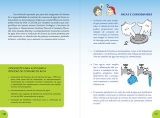 10 11
Um obstáculo apontado por parte dos integrantes do Sistema
foi a impossibilidade de medição do consumo de água de forma in-
dependente ou setorizada para órgãos que compartilham um mesmo
prédio (Sede da SMA e CETESB, por exemplo) ou prédios que com-
partilham um mesmo terreno (Instituto Geológico e Secretaria de
Agricultura e Abastecimento; Instituto Florestal e Fundação Flores-
tal). Esta situação dificulta o acompanhamento mensal do consumo
de água, bem como a verificação do alcance das metas propostas por
cada instituição e a identificação de possíveis vazamentos, podendo,
inclusive, contribuir para o aumento no consumo deste recurso.
Orientações para assegurar a
redução do consumo de água
•	 Implantação do Programa de Uso Racional da Água – PURA nos
locais onde ainda não foi implantado, ou alternativamente:
manutenção das instalações evitando vazamentos de água
e substituição dos equipamentos convencionais por equipa-
mentos economizadores;
•	 Acompanhamento mensal do consumo de água;
	 Obtenha uma sugestão de Planilha de Controle do Consumo,
no site da SMA: www.ambiente.sp.gov.br
•	 Instalação de medidores individuais para a verificação do
consumo de cada prédio.
Dicas e curiosidades
•	 As bacias com caixa acopla-
da que possuem vazão redu-
zida e a válvula de ciclo fixo
podem proporcionar uma
redução de consumo de
50% em relação aos sistemas
mais antigos. O sistema dual
de descarga pode promover
uma redução ainda maior.
•	 A utilização de torneiras economizadoras, como as de fechamento
automático e as eletrônicas, permitem uma redução de pelo menos
55% no consumo de água em relação às convencionais.
•	 Uma opção mais simples
que a substituição das tor-
neiras é a instalação de dis-
positivos arejadores. Estes
dispositivos dão a sensação
de uma maior vazão, mas fa-
zem exatamente o contrário,
reduzem-na.
•	 O aumento significativo no valor da conta de água sem justificativa
(por exemplo, construção ou reforma, aumento no número de usu-
ários, cobrança da execução de serviços de meses anteriores, entre
outras) pode ser indicativo da ocorrência de vazamentos (visíveis
ou não).
 
