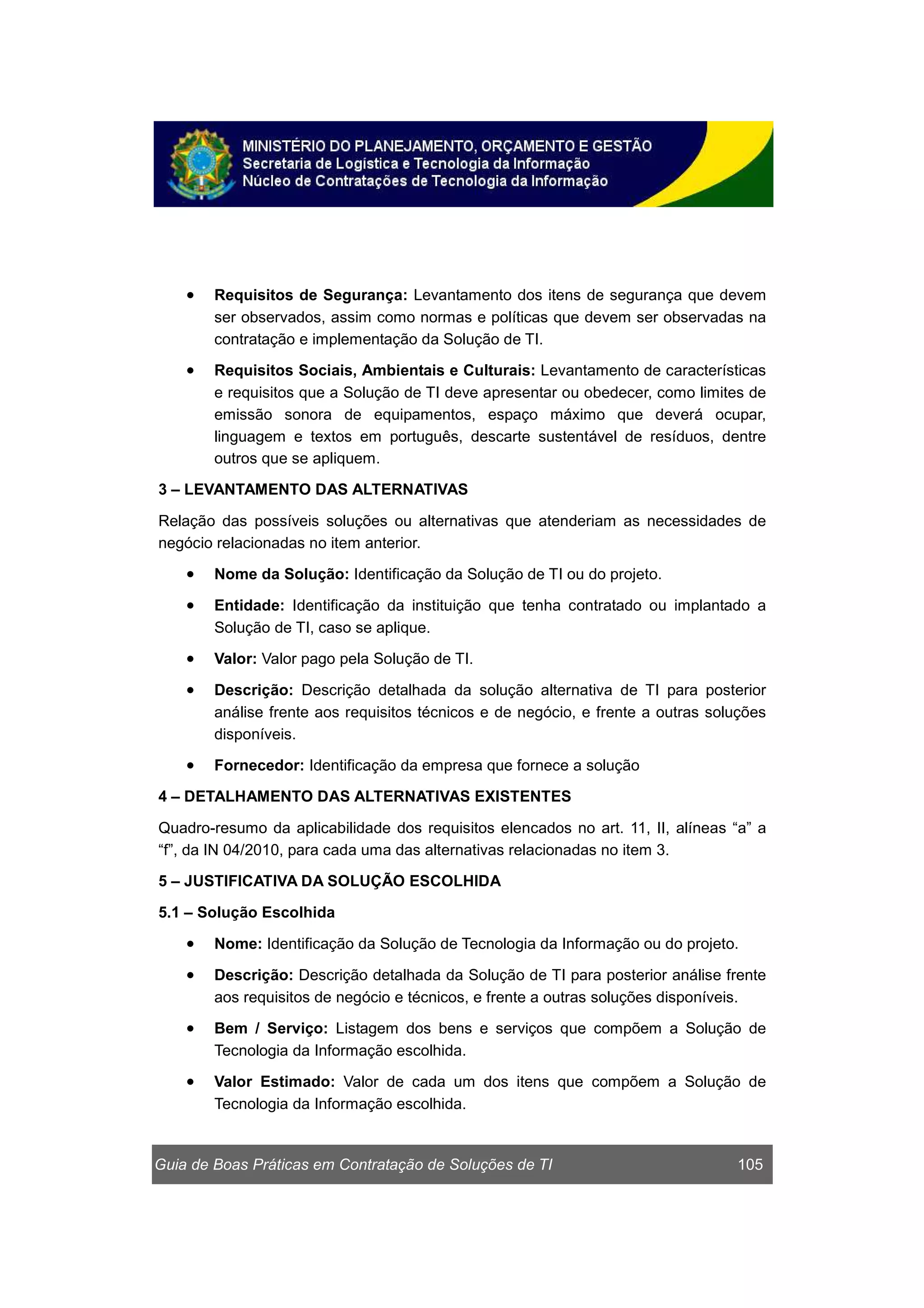 Guia de Boas Práticas em Contratação de Soluções de TI 105
• Requisitos de Segurança: Levantamento dos itens de segurança que devem
ser observados, assim como normas e políticas que devem ser observadas na
contratação e implementação da Solução de TI.
• Requisitos Sociais, Ambientais e Culturais: Levantamento de características
e requisitos que a Solução de TI deve apresentar ou obedecer, como limites de
emissão sonora de equipamentos, espaço máximo que deverá ocupar,
linguagem e textos em português, descarte sustentável de resíduos, dentre
outros que se apliquem.
3 – LEVANTAMENTO DAS ALTERNATIVAS
Relação das possíveis soluções ou alternativas que atenderiam as necessidades de
negócio relacionadas no item anterior.
• Nome da Solução: Identificação da Solução de TI ou do projeto.
• Entidade: Identificação da instituição que tenha contratado ou implantado a
Solução de TI, caso se aplique.
• Valor: Valor pago pela Solução de TI.
• Descrição: Descrição detalhada da solução alternativa de TI para posterior
análise frente aos requisitos técnicos e de negócio, e frente a outras soluções
disponíveis.
• Fornecedor: Identificação da empresa que fornece a solução
4 – DETALHAMENTO DAS ALTERNATIVAS EXISTENTES
Quadro-resumo da aplicabilidade dos requisitos elencados no art. 11, II, alíneas “a” a
“f”, da IN 04/2010, para cada uma das alternativas relacionadas no item 3.
5 – JUSTIFICATIVA DA SOLUÇÃO ESCOLHIDA
5.1 – Solução Escolhida
• Nome: Identificação da Solução de Tecnologia da Informação ou do projeto.
• Descrição: Descrição detalhada da Solução de TI para posterior análise frente
aos requisitos de negócio e técnicos, e frente a outras soluções disponíveis.
• Bem / Serviço: Listagem dos bens e serviços que compõem a Solução de
Tecnologia da Informação escolhida.
• Valor Estimado: Valor de cada um dos itens que compõem a Solução de
Tecnologia da Informação escolhida.
 