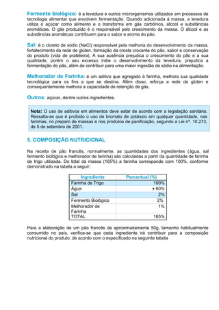 Fermento biológico: é a levedura e outros microrganismos utilizados em processos de
tecnologia alimentar que envolvem fermentação. Quando adicionada à massa, a levedura
utiliza o açúcar como alimento e o transforma em gás carbônico, álcool e substâncias
aromáticas. O gás produzido é o responsável pelo crescimento da massa. O álcool e as
substâncias aromáticas contribuem para o sabor e aroma do pão.

Sal: é o cloreto de sódio (NaCl) responsável pela melhoria do desenvolvimento da massa,
fortalecimento da rede de glúten, formação da crosta crocante do pão, sabor e conservação
do produto (vida de prateleira). A sua ausência prejudica o crescimento do pão e a sua
qualidade, porém o seu excesso inibe o desenvolvimento da levedura, prejudica a
fermentação do pão, além de contribuir para uma maior ingestão de sódio na alimentação.

Melhorador de Farinha: é um aditivo que agregado à farinha, melhora sua qualidade
tecnológica para os fins a que se destina. Além disso, reforça a rede de glúten e
consequentemente melhora a capacidade de retenção de gás.

Outros: açúcar, dentre outros ingredientes.

 Nota: O uso de aditivos em alimentos deve estar de acordo com a legislação sanitária.
 Ressalta-se que é proibido o uso de bromato de potássio em qualquer quantidade, nas
 farinhas, no preparo de massas e nos produtos de panificação, segundo a Lei nº. 10.273,
 de 5 de setembro de 2001.


5. COMPOSIÇÃO NUTRICIONAL

Na receita de pão francês, normalmente, as quantidades dos ingredientes (água, sal
fermento biológico e melhorador de farinha) são calculadas a partir da quantidade de farinha
de trigo utilizada. Do total da massa (165%) a farinha corresponde com 100%, conforme
demonstrado na tabela a seguir:

                           Ingrediente            Percentual (%)
                      Farinha de Trigo                         100%
                      Água                                    ± 60%
                      Sal                                        2%
                      Fermento Biológico                         2%
                      Melhorador de                              1%
                      Farinha
                      TOTAL                                    165%

Para a elaboração de um pão francês de aproximadamente 50g, tamanho habitualmente
consumido no país, verifica-se que cada ingrediente irá contribuir para a composição
nutricional do produto, de acordo com o especificado na seguinte tabela
 