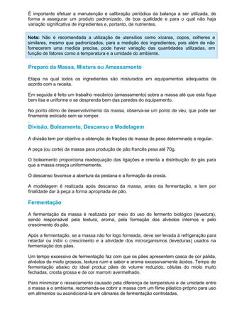 É importante efetuar a manutenção e calibração periódica da balança a ser utilizada, de
forma a assegurar um produto padronizado, de boa qualidade e para o qual não haja
variação significativa de ingredientes e, portanto, de nutrientes.

Nota: Não é recomendada a utilização de utensílios como xícaras, copos, colheres e
similares, mesmo que padronizados, para a medição dos ingredientes, pois além de não
fornecerem uma medida precisa, pode haver variação das quantidades utilizadas, em
função de fatores como a temperatura e a umidade do ambiente.


Preparo da Massa, Mistura ou Amassamento

Etapa na qual todos os ingredientes são misturados em equipamentos adequados de
acordo com a receita.

Em seguida é feito um trabalho mecânico (amassamento) sobre a massa até que esta fique
bem lisa e uniforme e se desprenda bem das paredes do equipamento.

No ponto ótimo de desenvolvimento da massa, observa-se um ponto de véu, que pode ser
finamente esticado sem se romper.
.
Divisão, Boleamento, Descanso e Modelagem

A divisão tem por objetivo a obtenção de frações de massa de peso determinado e regular.

A peça (ou corte) da massa para produção de pão francês pesa até 70g.

O boleamento proporciona readequação das ligações e orienta a distribuição do gás para
que a massa cresça uniformemente.

O descanso favorece a abertura da pestana e a formação da crosta.

A modelagem é realizada após descanso da massa, antes da fermentação, e tem por
finalidade dar à peça a forma apropriada de pão.

Fermentação

A fermentação da massa é realizada por meio do uso do fermento biológico (levedura),
sendo responsável pela textura, aroma, pela formação dos alvéolos internos e pelo
crescimento do pão.

Após a fermentação, se a massa não for logo forneada, deve ser levada à refrigeração para
retardar ou inibir o crescimento e a atividade dos microrganismos (leveduras) usados na
fermentação dos pães.

Um tempo excessivo de fermentação faz com que os pães apresentem casca de cor pálida,
alvéolos do miolo grossos, textura ruim e sabor e aroma excessivamente ácidos. Tempo de
fermentação abaixo do ideal produz pães de volume reduzido, células do miolo muito
fechadas, crosta grossa e de cor marrom avermelhado.

Para minimizar o ressecamento causado pela diferença de temperatura e de umidade entre
a massa e o ambiente, recomenda-se cobrir a massa com um filme plástico próprio para uso
em alimentos ou acondicioná-la em câmaras de fermentação controladas.
 