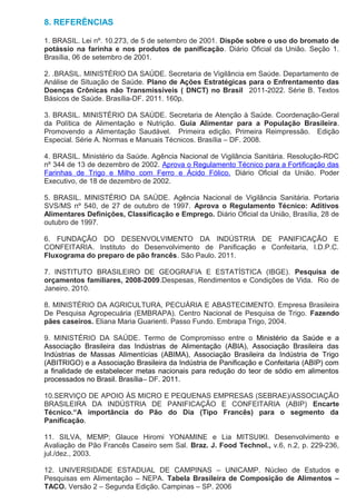 8. REFERÊNCIAS

1. BRASIL. Lei nº. 10.273, de 5 de setembro de 2001. Dispõe sobre o uso do bromato de
potássio na farinha e nos produtos de panificação. Diário Oficial da União. Seção 1.
Brasília, 06 de setembro de 2001.

2. .BRASIL. MINISTÉRIO DA SAÚDE. Secretaria de Vigilância em Saúde. Departamento de
Análise de Situação de Saúde. Plano de Ações Estratégicas para o Enfrentamento das
Doenças Crônicas não Transmissíveis ( DNCT) no Brasil 2011-2022. Série B. Textos
Básicos de Saúde. Brasília-DF. 2011. 160p.

3. BRASIL. MINISTÉRIO DA SAÚDE. Secretaria de Atenção à Saúde. Coordenação-Geral
da Política de Alimentação e Nutrição. Guia Alimentar para a População Brasileira.
Promovendo a Alimentação Saudável. Primeira edição. Primeira Reimpressão. Edição
Especial. Série A. Normas e Manuais Técnicos. Brasília – DF. 2008.

4. BRASIL. Ministério da Saúde. Agência Nacional de Vigilância Sanitária. Resolução-RDC
nº 344 de 13 de dezembro de 2002. Aprova o Regulamento Técnico para a Fortificação das
Farinhas de Trigo e Milho com Ferro e Ácido Fólico. Diário Oficial da União. Poder
Executivo, de 18 de dezembro de 2002.

5. BRASIL. MINISTÉRIO DA SAÚDE. Agência Nacional de Vigilância Sanitária. Portaria
SVS/MS nº 540, de 27 de outubro de 1997. Aprova o Regulamento Técnico: Aditivos
Alimentares Definições, Classificação e Emprego. Diário Oficial da União, Brasília, 28 de
outubro de 1997.

6. FUNDAÇÃO DO DESENVOLVIMENTO DA INDÚSTRIA DE PANIFICAÇÃO E
CONFEITARIA. Instituto do Desenvolvimento de Panificação e Confeitaria, I.D.P.C.
Fluxograma do preparo de pão francês. São Paulo. 2011.

7. INSTITUTO BRASILEIRO DE GEOGRAFIA E ESTATÍSTICA (IBGE). Pesquisa de
orçamentos familiares, 2008-2009.Despesas, Rendimentos e Condições de Vida. Rio de
Janeiro. 2010.

8. MINISTÉRIO DA AGRICULTURA, PECUÁRIA E ABASTECIMENTO. Empresa Brasileira
De Pesquisa Agropecuária (EMBRAPA). Centro Nacional de Pesquisa de Trigo. Fazendo
pães caseiros. Eliana Maria Guarienti. Passo Fundo. Embrapa Trigo, 2004.

9. MINISTÉRIO DA SAÚDE. Termo de Compromisso entre o Ministério da Saúde e a
Associação Brasileira das Indústrias de Alimentação (ABIA), Associação Brasileira das
Indústrias de Massas Alimentícias (ABIMA), Associação Brasileira da Indústria de Trigo
(ABITRIGO) e a Associação Brasileira da Indústria de Panificação e Confeitaria (ABIP) com
a finalidade de estabelecer metas nacionais para redução do teor de sódio em alimentos
processados no Brasil. Brasília– DF. 2011.

10.SERVIÇO DE APOIO ÀS MICRO E PEQUENAS EMPRESAS (SEBRAE)/ASSOCIAÇÃO
BRASILEIRA DA INDÚSTRIA DE PANIFICAÇÃO E CONFEITARIA (ABIP) Encarte
Técnico.“A importância do Pão do Dia (Tipo Francês) para o segmento da
Panificação.

11. SILVA, MEMP; Glauce Hiromi YONAMINE e Lia MITSUIKI. Desenvolvimento e
Avaliação de Pão Francês Caseiro sem Sal. Braz. J. Food Technol., v.6, n.2, p. 229-236,
jul./dez., 2003.

12. UNIVERSIDADE ESTADUAL DE CAMPINAS – UNICAMP. Núcleo de Estudos e
Pesquisas em Alimentação – NEPA. Tabela Brasileira de Composição de Alimentos –
TACO. Versão 2 – Segunda Edição. Campinas – SP. 2006
 