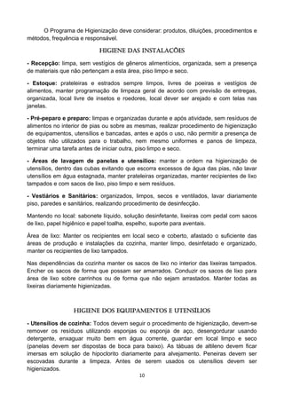 10 
O Programa de Higienização deve considerar: produtos, diluições, procedimentos e métodos, frequência e responsável. 
HIGIENE DAS INSTALAÇÕES 
- Recepção: limpa, sem vestígios de gêneros alimentícios, organizada, sem a presença de materiais que não pertençam a esta área, piso limpo e seco. 
- Estoque: prateleiras e estrados sempre limpos, livres de poeiras e vestígios de alimentos, manter programação de limpeza geral de acordo com previsão de entregas, organizada, local livre de insetos e roedores, local dever ser arejado e com telas nas janelas. 
- Pré-peparo e preparo: limpas e organizadas durante e após atividade, sem resíduos de alimentos no interior de pias ou sobre as mesmas, realizar procedimento de higienização de equipamentos, utensílios e bancadas, antes e após o uso, não permitir a presença de objetos não utilizados para o trabalho, nem mesmo uniformes e panos de limpeza, terminar uma tarefa antes de iniciar outra, piso limpo e seco. 
- Áreas de lavagem de panelas e utensílios: manter a ordem na higienização de utensílios, dentro das cubas evitando que escorra excessos de água das pias, não lavar utensílios em água estagnada, manter prateleiras organizadas, manter recipientes de lixo tampados e com sacos de lixo, piso limpo e sem resíduos. 
- Vestiários e Sanitários: organizados, limpos, secos e ventilados, lavar diariamente piso, paredes e sanitários, realizando procedimento de desinfecção. 
Mantendo no local: sabonete líquido, solução desinfetante, lixeiras com pedal com sacos de lixo, papel higiênico e papel toalha, espelho, suporte para aventais. 
Área de lixo: Manter os recipientes em local seco e coberto, afastado o suficiente das áreas de produção e instalações da cozinha, manter limpo, desinfetado e organizado, manter os recipientes de lixo tampados. 
Nas dependências da cozinha manter os sacos de lixo no interior das lixeiras tampados. Encher os sacos de forma que possam ser amarrados. Conduzir os sacos de lixo para área de lixo sobre carrinhos ou de forma que não sejam arrastados. Manter todas as lixeiras diariamente higienizadas. 
HIGIENE DOS EQUIPAMENTOS E UTENSÍLIOS 
- Utensílios de cozinha: Todos devem seguir o procedimento de higienização, devem-se remover os resíduos utilizando esponjas ou esponja de aço, desengordurar usando detergente, enxaguar muito bem em água corrente, guardar em local limpo e seco (panelas devem ser dispostas de boca para baixo). As tábuas de altileno devem ficar imersas em solução de hipoclorito diariamente para alvejamento. Peneiras devem ser escovadas durante a limpeza. Antes de serem usados os utensílios devem ser higienizados.  