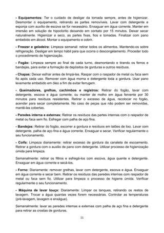 11 
- Equipamentos: Ter o cuidado de desligar da tomada sempre, antes de higienizar. Desmontar o equipamento, retirando as partes removíveis. Lavar com detergente e esponja com auxílio de escova se for necessário. Enxaguar em água corrente. Manter em imersão em solução de hipoclorito deixando em contato por 15 minutos. Deixar secar naturalmente. Higienizar a seco, as partes fixas, fios e tomadas. Finalizar com pano embebido em álcool. Montar o equipamento e cobrir. 
- Freezer e geladeira: Limpeza semanal: retirar todos os alimentos. Mantendo-os sobre refrigeração. Desligar em tempo hábil para que ocorra o descongelamento. Proceder todo o procedimento de higienização. 
- Fogão: Limpeza sempre ao final de cada turno, desmontando e tirando os ferros e bandejas, para evitar a formação de depósitos de gorduras e outros resíduos. 
- Chapas: Deixar esfriar antes de limpá-las. Raspar com o raspador de metal ou faca sem fio após cada uso. Remover com água morna e detergente toda a gordura. Usar pano levemente embebido em óleo a fim de evitar ferrugem. 
- Queimadores, grelhas, cachimbos e registros: Retirar do fogão, lavar com detergente, escova e água corrente; ou manter de molho em água fervente por 30 minutos para resíduos resistentes. Retirar o excesso de água, recolocar no fogão, acender para secar completamente. No caso de peças que não podem ser removidas, mantê-las cobertas. 
- Paredes interna e externas: Retirar os resíduos das partes internas com o raspador de metal ou faca sem fio. Esfregar com palha de aço fina. 
- Bandejas: Retirar do fogão, escorrer a gordura e resíduos em latões de lixo. Lavar com detergente, palha de aço fina e água corrente. Enxaguar e secar. Verificar regularmente o seu funcionamento. 
- Coifa: Limpeza diariamente: retirar excesso de gordura da canaleta de escoamento. Retirar a gordura com o auxilio de pano com detergente. Utilizar processo de higienização úmida para limpeza. 
Semanalmente: retirar os filtros e esfregá-los com escova, água quente e detergente. Enxaguar em água corrente e secá-los. 
- Forno: Diariamente: remover grelhas, lavar com detergente, escova e água. Enxaguar em água corrente e secar bem. Retirar os resíduos das paredes internas com raspador de metal ou faca sem fio. Utilizar para limpeza o processo de higiene úmida. Verificar regularmente o seu funcionamento. 
- Máquina de lavar louça: Diariamente: Limpar os tanques, retirando os restos de lavagem. Trocar a água quantas vezes forem necessárias. Controlar as temperaturas (pré-lavagem, lavagem e enxágue). 
Semanalmente: lavar as paredes internas e externas com palha de aço fina e detergente para retirar as crostas de gorduras.  