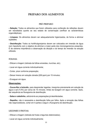 13 
PREPARO DOS ALIMENTOS 
Pré-preparo 
- Seleção: Todos os alimentos que forem utilizados para confecção de refeições devem ser reavaliados quanto ao seu estado de conservação (verificar as características organolépticas). 
- Limpeza: Os alimentos devem ser adequadamente higienizados, de forma a eliminar sujidades. 
- Desinfecção: Todos os hortifrutigranjeiros devem ser colocados em imersão de água com hipoclorito com o objetivo de eliminar a maior parte dos microorganismos presentes. É de extrema importância a observação da diluição e do tempo de imersão na solução utilizada. 
Folhas: 
- Efetuar a triagem (retirada de folhas amarelas, murchas, etc); 
- Lavar em água corrente individualmente; 
- Cortar, picar conforme preparação; 
- Deixar imerso em solução clorada (200 ppm) por 15 minutos; 
- Enxaguar em água. 
Observações: 
- Couve-flor e brócolis, para desprender lagartas, imergi-los previamente em solução de água e sal (7,5%) por cerca de 15 minutos. Antes da lavagem em água corrente. Após, dar sequência ao fluxograma de desinfecção. 
- Salsa e cebolinha, adicioná-la as preparações já desinfectadas. 
- Repolho, não é necessária a desinfecção folha por folha. Após a remoção das folhas não reaproveitáveis, cortar em 4 partes e seguir o fluxograma de desinfecção. 
Legumes e Frutas: 
- Efetuar a triagem (retirada de frutas e legumes deteriorados); 
- Lavar em água corrente individualmente;  