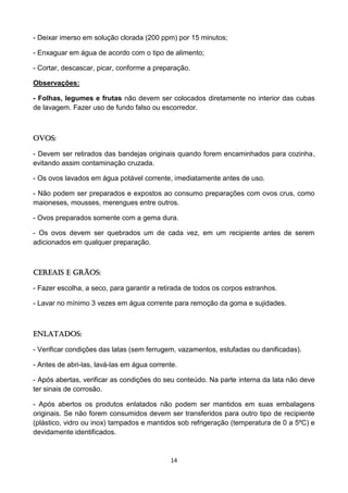 14 
- Deixar imerso em solução clorada (200 ppm) por 15 minutos; 
- Enxaguar em água de acordo com o tipo de alimento; 
- Cortar, descascar, picar, conforme a preparação. 
Observações: 
- Folhas, legumes e frutas não devem ser colocados diretamente no interior das cubas de lavagem. Fazer uso de fundo falso ou escorredor. 
Ovos: 
- Devem ser retirados das bandejas originais quando forem encaminhados para cozinha, evitando assim contaminação cruzada. 
- Os ovos lavados em água potável corrente, imediatamente antes de uso. 
- Não podem ser preparados e expostos ao consumo preparações com ovos crus, como maioneses, mousses, merengues entre outros. 
- Ovos preparados somente com a gema dura. 
- Os ovos devem ser quebrados um de cada vez, em um recipiente antes de serem adicionados em qualquer preparação. 
Cereais e Grãos: 
- Fazer escolha, a seco, para garantir a retirada de todos os corpos estranhos. 
- Lavar no mínimo 3 vezes em água corrente para remoção da goma e sujidades. 
Enlatados: 
- Verificar condições das latas (sem ferrugem, vazamentos, estufadas ou danificadas). 
- Antes de abri-las, lavá-las em água corrente. 
- Após abertas, verificar as condições do seu conteúdo. Na parte interna da lata não deve ter sinais de corrosão. 
- Após abertos os produtos enlatados não podem ser mantidos em suas embalagens originais. Se não forem consumidos devem ser transferidos para outro tipo de recipiente (plástico, vidro ou inox) tampados e mantidos sob refrigeração (temperatura de 0 a 5ºC) e devidamente identificados. 
 
