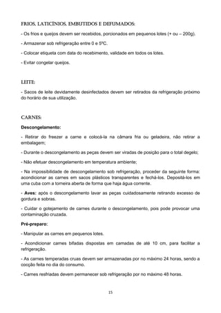 15 
Frios, laticínios, embutidos e defumados: 
- Os frios e queijos devem ser recebidos, porcionados em pequenos lotes (+ ou – 200g). 
- Armazenar sob refrigeração entre 0 e 5ºC. 
- Colocar etiqueta com data do recebimento, validade em todos os lotes. 
- Evitar congelar queijos. 
Leite: 
- Sacos de leite devidamente desinfectados devem ser retirados da refrigeração próximo do horário de sua utilização. 
Carnes: 
Descongelamento: 
- Retirar do freezer a carne e colocá-la na câmara fria ou geladeira, não retirar a embalagem; 
- Durante o descongelamento as peças devem ser viradas de posição para o total degelo; 
- Não efetuar descongelamento em temperatura ambiente; 
- Na impossibilidade de descongelamento sob refrigeração, proceder da seguinte forma: acondicionar as carnes em sacos plásticos transparentes e fechá-los. Depositá-los em uma cuba com a torneira aberta de forma que haja água corrente. 
- Aves: após o descongelamento lavar as peças cuidadosamente retirando excesso de gordura e sobras. 
- Cuidar o gotejamento de carnes durante o descongelamento, pois pode provocar uma contaminação cruzada. 
Pré-preparo: 
- Manipular as carnes em pequenos lotes. 
- Acondicionar carnes bifadas dispostas em camadas de até 10 cm, para facilitar a refrigeração. 
- As carnes temperadas cruas devem ser armazenadas por no máximo 24 horas, sendo a cocção feita no dia do consumo. 
- Carnes resfriadas devem permanecer sob refrigeração por no máximo 48 horas. 
 