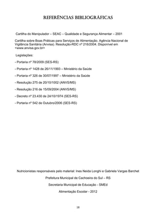 18 
Referências Bibliográficas 
Cartilha do Manipulador – SEAC – Qualidade e Segurança Alimentar – 2001 
Cartilha sobre Boas Práticas para Serviços de Alimentação. Agência Nacional de Vigilância Sanitária (Anvisa). Resolução-RDC nº 216/2004. Disponível em <www.anvisa.gov.br> 
Legislações: 
- Portaria nº 78/2009 (SES-RS) 
- Portaria nº 1428 de 26/11/1993 – Ministério da Saúde 
- Portaria nº 326 de 30/07/1997 – Ministério da Saúde 
- Resolução 275 de 20/10/1002 (ANVS/MS) 
- Resolução 216 de 15/09/2004 (ANVS/MS) 
- Decreto nº 23.430 de 24/10/1974 (SES-RS) 
- Portaria nº 542 de Outubro/2006 (SES-RS) 
Nutricionistas responsáveis pelo material: Ines Neida Longhi e Gabriela Vargas Barchet 
Prefeitura Municipal de Cachoeira do Sul – RS 
Secretaria Municipal de Educação - SMEd 
Alimentação Escolar - 2012 