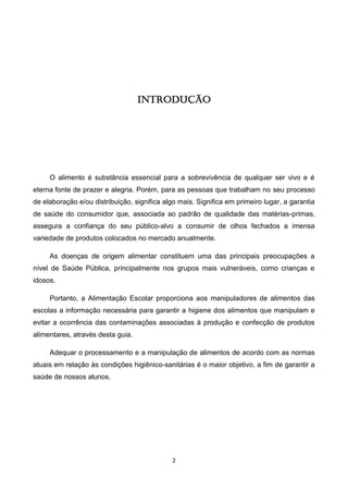 2 
INTRODUÇÃO 
O alimento é substância essencial para a sobrevivência de qualquer ser vivo e é eterna fonte de prazer e alegria. Porém, para as pessoas que trabalham no seu processo de elaboração e/ou distribuição, significa algo mais. Significa em primeiro lugar, a garantia de saúde do consumidor que, associada ao padrão de qualidade das matérias-primas, assegura a confiança do seu público-alvo a consumir de olhos fechados a imensa variedade de produtos colocados no mercado anualmente. 
As doenças de origem alimentar constituem uma das principais preocupações a nível de Saúde Pública, principalmente nos grupos mais vulneráveis, como crianças e idosos. 
Portanto, a Alimentação Escolar proporciona aos manipuladores de alimentos das escolas a informação necessária para garantir a higiene dos alimentos que manipulam e evitar a ocorrência das contaminações associadas à produção e confecção de produtos alimentares, através desta guia. 
Adequar o processamento e a manipulação de alimentos de acordo com as normas atuais em relação às condições higiênico-sanitárias é o maior objetivo, a fim de garantir a saúde de nossos alunos. 
 