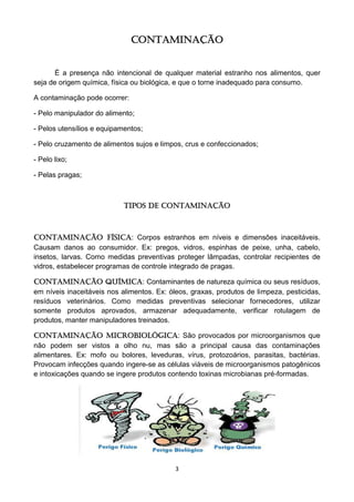 3 
CONTAMINAÇÃO 
É a presença não intencional de qualquer material estranho nos alimentos, quer seja de origem química, física ou biológica, e que o torne inadequado para consumo. 
A contaminação pode ocorrer: 
- Pelo manipulador do alimento; 
- Pelos utensílios e equipamentos; 
- Pelo cruzamento de alimentos sujos e limpos, crus e confeccionados; 
- Pelo lixo; 
- Pelas pragas; 
Tipos de Contaminação 
Contaminação Física: Corpos estranhos em níveis e dimensões inaceitáveis. Causam danos ao consumidor. Ex: pregos, vidros, espinhas de peixe, unha, cabelo, insetos, larvas. Como medidas preventivas proteger lâmpadas, controlar recipientes de vidros, estabelecer programas de controle integrado de pragas. 
Contaminação Química: Contaminantes de natureza química ou seus resíduos, em níveis inaceitáveis nos alimentos. Ex: óleos, graxas, produtos de limpeza, pesticidas, resíduos veterinários. Como medidas preventivas selecionar fornecedores, utilizar somente produtos aprovados, armazenar adequadamente, verificar rotulagem de produtos, manter manipuladores treinados. 
Contaminação Microbiológica: São provocados por microorganismos que não podem ser vistos a olho nu, mas são a principal causa das contaminações alimentares. Ex: mofo ou bolores, leveduras, vírus, protozoários, parasitas, bactérias. Provocam infecções quando ingere-se as células viáveis de microorganismos patogênicos e intoxicações quando se ingere produtos contendo toxinas microbianas pré-formadas. 
 